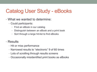 Catalog User Study - eBooks
• What we wanted to determine:
  • Could participants:
    • Find an eBook in our catalog
    • Distinguish between an eBook and a print book
    • Sort through a large hit-list to find eBooks


• Results
  • Hit or miss performance
  • Narrowed results to “electronic” 9 of 60 times
  • Lots of scrolling through results screens
  • Occasionally misidentified print books as eBooks
 