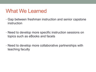 What We Learned
• Gap between freshman instruction and senior capstone
 instruction

• Need to develop more specific instruction sessions on
 topics such as eBooks and facets

• Need to develop more collaborative partnerships with
 teaching faculty
 