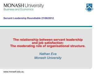 Servant Leadership Roundtable 21/06/2012




      The relationship between servant leadership
                  and job satisfaction:
     The moderating role of organisational structure.

                          Nathan Eva
                        Monash University



www.monash.edu.au
 