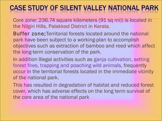  Core zone: 236.74 square kilometers (91 sq mi)) is located in
the Nilgiri Hills, Palakkad District in Kerala.
 Buffer zone;Territorial forests located around the national
park have been subject to a working-plan to accomplish
objectives such as extraction of bamboo and reed which affect
the long-term conservation of the park.
 In addition Illegal activities such as ganja cultivation, setting
forest fires, trapping and poaching wild animals, frequently
occur in the territorial forests located in the immediate vicinity
of the national park.
 This has resulted in degradation of habitat and reduced forest
cover, which has adverse effects on the long term survival of
the core area of the national park
 