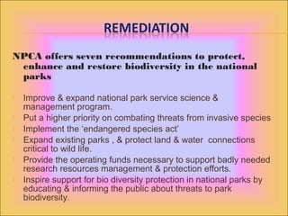 NPCA offers seven recommendations to protect,
enhance and restore biodiversity in the national
parks
 Improve & expand national park service science &
management program.
 Put a higher priority on combating threats from invasive species
 Implement the ‘endangered species act’
 Expand existing parks , & protect land & water connections
critical to wild life.
 Provide the operating funds necessary to support badly needed
research resources management & protection efforts.
 Inspire support for bio diversity protection in national parks by
educating & informing the public about threats to park
biodiversity.
 