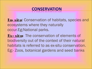  In- situ: Conservation of habitats, species and
ecosystems where they naturally
occur.Eg;National parks.
 Ex- situ: The conservation of elements of
biodiversity out of the context of their natural
habitats is referred to as ex-situ conservation.
Eg;- Zoos, botanical gardens and seed banks
 