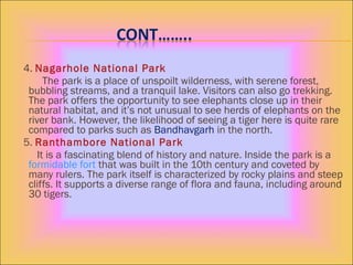 4. Nagarhole National Park
The park is a place of unspoilt wilderness, with serene forest,
bubbling streams, and a tranquil lake. Visitors can also go trekking.
The park offers the opportunity to see elephants close up in their
natural habitat, and it’s not unusual to see herds of elephants on the
river bank. However, the likelihood of seeing a tiger here is quite rare
compared to parks such as Bandhavgarh in the north.
5. Ranthambore National Park
It is a fascinating blend of history and nature. Inside the park is a
formidable fort that was built in the 10th century and coveted by
many rulers. The park itself is characterized by rocky plains and steep
cliffs. It supports a diverse range of flora and fauna, including around
30 tigers.
 