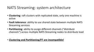 NATS Streaming: system architecture
• Clustering: raft clusters with replicated state, only one machine is
active
• Fault tolerance: ability to use shared state between multiple NATS
Streaming services
• Partitioning: ability to assign different channels (“distribute
channels”) across multiple NATS Streaming nodes to distribute load
• Clustering and Partitioning/FT are incompatible!
 