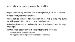 Limitations comparing to Kafka
• Replication is only available in clustering mode, with no scalability
• No scalability for single channel
• Instead of log controlled by retention time, NATS is using ring buffer –
provides very little control on how data is deleted
• Kafka persistence is actually really great (low latency), esp for large
messages
• Rather small ecosystem with little integrations available:
• Nothing similar to Kafka Connect
• No support from things like Flink or Spark Streaming
 