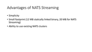 Advantages of NATS Streaming
• Simplicity
• Small footprint (12 MB statically linked binary, 20 MB for NATS
Streaming)
• Ability to use existing NATS clusters
 