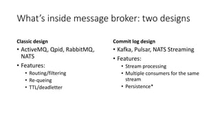 What’s inside message broker: two designs
Classic design
• ActiveMQ, Qpid, RabbitMQ,
NATS
• Features:
• Routing/filtering
• Re-queing
• TTL/deadletter
Commit log design
• Kafka, Pulsar, NATS Streaming
• Features:
• Stream processing
• Multiple consumers for the same
stream
• Persistence*
 