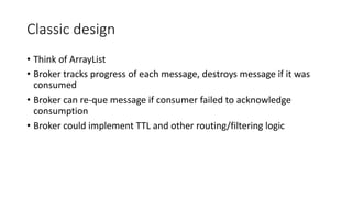 Classic design
• Think of ArrayList
• Broker tracks progress of each message, destroys message if it was
consumed
• Broker can re-que message if consumer failed to acknowledge
consumption
• Broker could implement TTL and other routing/filtering logic
 