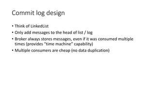 Commit log design
• Think of LinkedList
• Only add messages to the head of list / log
• Broker always stores messages, even if it was consumed multiple
times (provides “time machine” capability)
• Multiple consumers are cheap (no data duplication)
 