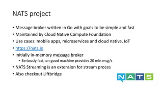 NATS project
• Message broker written in Go with goals to be simple and fast
• Maintained by Cloud Native Compute Foundation
• Use cases: mobile apps, microservices and cloud native, IoT
• https://nats.io
• Initially in-memory message broker
• Seriously fast, on good machine provides 20 mln msg/s
• NATS Streaming is an extension for stream processing
• Also checkout Liftbridge
 