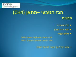 ‫הגז הטבעי –מתאן )4‪(CH‬‬
                                              ‫תכונות‬
                                          ‫‪ ‬קל מהאוויר‬
                                        ‫‪ ‬חסר ריח וצבע‬
                                           ‫‪ ‬דליק ונפיץ‬
   ‫%4 = )‪LEL (Lower Explosive Limit‬‬
   ‫%61 = )‪UEL (Upper Explosive Limit‬‬


                   ‫• אינו רעיל אך עשוי לגרום לחנק‬
 