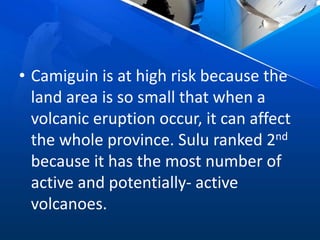 • Camiguin is at high risk because the
land area is so small that when a
volcanic eruption occur, it can affect
the whole province. Sulu ranked 2nd
because it has the most number of
active and potentially- active
volcanoes.
 