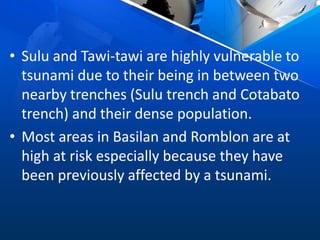 • Sulu and Tawi-tawi are highly vulnerable to
tsunami due to their being in between two
nearby trenches (Sulu trench and Cotabato
trench) and their dense population.
• Most areas in Basilan and Romblon are at
high at risk especially because they have
been previously affected by a tsunami.
 