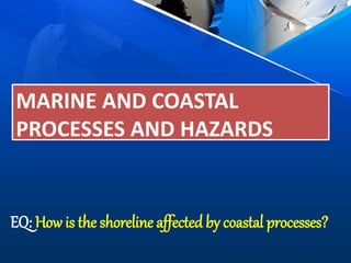 MARINE AND COASTAL
PROCESSES AND HAZARDS
EQ: How is the shoreline affected by coastal processes?
 