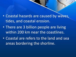 • Coastal hazards are caused by waves,
tides, and coastal erosion.
• There are 3 billion people are living
within 200 km near the coastlines.
• Coastal are refers to the land and sea
areas bordering the shorline.
 