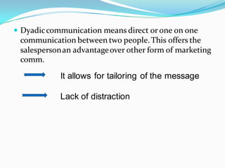  Dyadic communication means direct or one on one
 communication between two people. This offers the
 salesperson an advantage over other form of marketing
 comm.

            It allows for tailoring of the message

            Lack of distraction
 