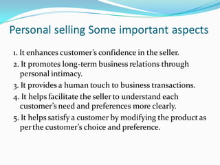 Personal selling Some important aspects
1. It enhances customer’s confidence in the seller.
2. It promotes long-term business relations through
   personal intimacy.
3. It provides a human touch to business transactions.
4. It helps facilitate the seller to understand each
   customer’s need and preferences more clearly.
5. It helps satisfy a customer by modifying the product as
   per the customer’s choice and preference.
 