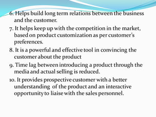 6. Helps build long term relations between the business
  and the customer.
7. It helps keep up with the competition in the market,
  based on product customization as per customer’s
  preferences.
8. It is a powerful and effective tool in convincing the
  customer about the product
9. Time lag between introducing a product through the
  media and actual selling is reduced.
10. It provides prospective customer with a better
  understanding of the product and an interactive
  opportunity to liaise with the sales personnel.
 