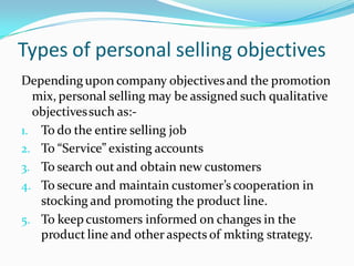 Types of personal selling objectives
Depending upon company objectives and the promotion
  mix, personal selling may be assigned such qualitative
  objectives such as:-
1. To do the entire selling job
2. To “Service” existing accounts
3. To search out and obtain new customers
4. To secure and maintain customer’s cooperation in
   stocking and promoting the product line.
5. To keep customers informed on changes in the
   product line and other aspects of mkting strategy.
 