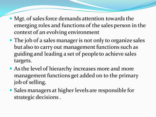  Mgt. of sales force demands attention towards the
  emerging roles and functions of the sales person in the
  context of an evolving environment
 The job of a sales manager is not only to organize sales
  but also to carry out management functions such as
  guiding and leading a set of people to achieve sales
  targets.
 As the level of hierarchy increases more and more
  management functions get added on to the primary
  job of selling.
 Sales managers at higher levels are responsible for
  strategic decisions .
 