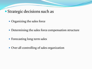  Strategic decisions such as

   Organizing the sales force


   Determining the sales force compensation structure


   Forecasting long term sales


   Over all controlling of sales organization
 