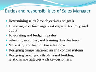 Duties and responsibilities of Sales Manager

 Determining sales force objectives and goals
 Finalizing sales force organization, size, territory, and
    quota
   Forecasting and budgeting sales
   Selecting, recruiting and training the sales force
   Motivating and leading the sales force
   Designing compensation plan and control systems
   Designing career growth plans and building
    relationship strategies with key customers.
 