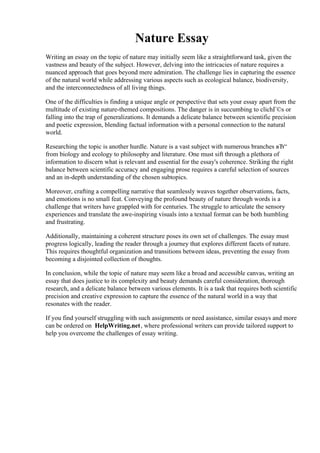 Nature Essay
Writing an essay on the topic of nature may initially seem like a straightforward task, given the
vastness and beauty of the subject. However, delving into the intricacies of nature requires a
nuanced approach that goes beyond mere admiration. The challenge lies in capturing the essence
of the natural world while addressing various aspects such as ecological balance, biodiversity,
and the interconnectedness of all living things.
One of the difficulties is finding a unique angle or perspective that sets your essay apart from the
multitude of existing nature-themed compositions. The danger is in succumbing to clichГ©s or
falling into the trap of generalizations. It demands a delicate balance between scientific precision
and poetic expression, blending factual information with a personal connection to the natural
world.
Researching the topic is another hurdle. Nature is a vast subject with numerous branches вЂ“
from biology and ecology to philosophy and literature. One must sift through a plethora of
information to discern what is relevant and essential for the essay's coherence. Striking the right
balance between scientific accuracy and engaging prose requires a careful selection of sources
and an in-depth understanding of the chosen subtopics.
Moreover, crafting a compelling narrative that seamlessly weaves together observations, facts,
and emotions is no small feat. Conveying the profound beauty of nature through words is a
challenge that writers have grappled with for centuries. The struggle to articulate the sensory
experiences and translate the awe-inspiring visuals into a textual format can be both humbling
and frustrating.
Additionally, maintaining a coherent structure poses its own set of challenges. The essay must
progress logically, leading the reader through a journey that explores different facets of nature.
This requires thoughtful organization and transitions between ideas, preventing the essay from
becoming a disjointed collection of thoughts.
In conclusion, while the topic of nature may seem like a broad and accessible canvas, writing an
essay that does justice to its complexity and beauty demands careful consideration, thorough
research, and a delicate balance between various elements. It is a task that requires both scientific
precision and creative expression to capture the essence of the natural world in a way that
resonates with the reader.
If you find yourself struggling with such assignments or need assistance, similar essays and more
can be ordered on HelpWriting.net, where professional writers can provide tailored support to
help you overcome the challenges of essay writing.
Nature Essay Nature Essay
 