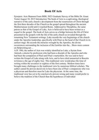 Book Of Acts
Synopsis: Acts Shannon Fouts BIBL 5023 Graduate Survey of the Bible Dr. Grant
Testut August 10, 2015 Introduction The book of Acts is a captivating, theological
narrative of the early church s development from the resurrection of Christ through
the first three decades of the Church as the gospel spread throughout the ancient
Mediterranean world until it reached Rome. Addressed to Theophilus, the same
patron as that of the Gospel of Luke, Acts is believed to have been written as a
sequel to the gospel. The book of Acts serves as a bridge between the life of Christ
presented in the gospels with the life of the early church as revealed through the
remaining New Testament writings. Luke records the very beginnings of the church
under the Apostles leadership, specifically with Peter as the head of the Church in its
earliest stage. He records the miracles wrought by the Apostles, the divine
occurrences surrounding the inclusion of the Gentiles into the... Show more content
on Helpwriting.net ...
A.D. 180), the author of Acts was widely identified as Luke, a Syrian from
Antioch, a doctor by profession who had been a disciple of the Apostles and who
had been the companion of Paul until Paul s martyrdom. He was said to have
written the Gospel of Luke along with Acts, and to have died unmarried in Boeotia
in Greece a the age of eighty four. This traditional view would place the time of
writing within the seventies or eighties of the first century. Modern times have
brought many challenges to the traditional view by numerous biblical scholars. The
author cannot be proven decisively to have been one of Paul s companions who was
a physician and therefore must be Luke the physician. At the same time, the
traditional view has yet to be conclusively proven wrong and many would prefer to
believe the tradition of the Church than the hypotheses of individual
 