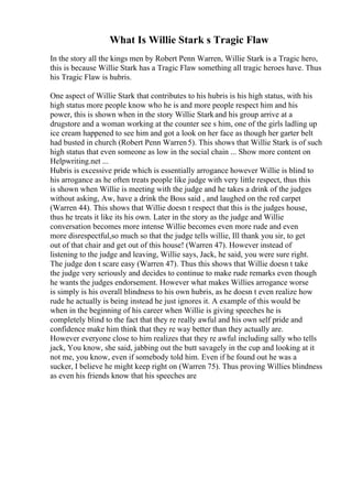 What Is Willie Stark s Tragic Flaw
In the story all the kings men by Robert Penn Warren, Willie Stark is a Tragic hero,
this is because Willie Stark has a Tragic Flaw something all tragic heroes have. Thus
his Tragic Flaw is hubris.
One aspect of Willie Stark that contributes to his hubris is his high status, with his
high status more people know who he is and more people respect him and his
power, this is shown when in the story Willie Starkand his group arrive at a
drugstore and a woman working at the counter see s him, one of the girls ladling up
ice cream happened to see him and got a look on her face as though her garter belt
had busted in church (Robert Penn Warren5). This shows that Willie Stark is of such
high status that even someone as low in the social chain ... Show more content on
Helpwriting.net ...
Hubris is excessive pride which is essentially arrogance however Willie is blind to
his arrogance as he often treats people like judge with very little respect, thus this
is shown when Willie is meeting with the judge and he takes a drink of the judges
without asking, Aw, have a drink the Boss said , and laughed on the red carpet
(Warren 44). This shows that Willie doesn t respect that this is the judges house,
thus he treats it like its his own. Later in the story as the judge and Willie
conversation becomes more intense Willie becomes even more rude and even
more disrespectful,so much so that the judge tells willie, Ill thank you sir, to get
out of that chair and get out of this house! (Warren 47). However instead of
listening to the judge and leaving, Willie says, Jack, he said, you were sure right.
The judge don t scare easy (Warren 47). Thus this shows that Willie doesn t take
the judge very seriously and decides to continue to make rude remarks even though
he wants the judges endorsement. However what makes Willies arrogance worse
is simply is his overall blindness to his own hubris, as he doesn t even realize how
rude he actually is being instead he just ignores it. A example of this would be
when in the beginning of his career when Willie is giving speeches he is
completely blind to the fact that they re really awful and his own self pride and
confidence make him think that they re way better than they actually are.
However everyone close to him realizes that they re awful including sally who tells
jack, You know, she said, jabbing out the butt savagely in the cup and looking at it
not me, you know, even if somebody told him. Even if he found out he was a
sucker, I believe he might keep right on (Warren 75). Thus proving Willies blindness
as even his friends know that his speeches are
 