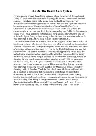 The On The Health Care System
For my training project, I decided to train one of my co workers. I decided to ask
Danny if I could train him because he is young like me and I know that it has been
extremely beneficial to me, to be aware about the health care system. The
importance of understanding how we are insured and what our rights are, has never
been more prominent. With the introduction of the Affordable Care Act or
Obamacare, in 2010, there were many changes to our health care system. The
changes apply to everyone and I felt that it was my duty as a Public Healthstudent to
spread what I have learned to further engage my peers and allow them to take an
active role. I gave Danny a short survey before I trained him to understand what he
was interested in and... Show more content on Helpwriting.net ...
I used this to set the base for why there has been a big push back to have a universal
health care system. I also included that there was a big influence from the American
Medical Association and the Republican party. There was also mention of how ideas
of socialism and communism were very real for the United States and any idea that
stemmed from this was not accepted. I then took this opportunity to talk abou the
technological advances we have made and how that has contributed to the rise of
health care. I made a note that just because we have the best technology, we are not
showing the best health outcomes and are spending about $9,000 per person on
health care yearly. Second, I gave a detailed explanation of Medicaid and the
program s role in our health care system. This was something that my co worker
was interested because he probably qualifies for Medicare. I decided to start by
showing a video I found on YouTube that talked about Medicare and Medicaid. It
did a great job at explaining that Medicaid is a needs based program that is
determined by income. Medicaid covers the basic things that we need to keep
healthy like, hospital services, doctor visits, prescriptions and nursing home care. In
order to qualify, New Jersey is using data sources like the Social Security
Administration and the Department of Homeland Security and Labor. It covers
people with incomes up to 133% of the Federal Poverty Line. It also covers
 