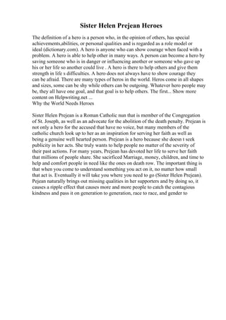 Sister Helen Prejean Heroes
The definition of a hero is a person who, in the opinion of others, has special
achievements,abilities, or personal qualities and is regarded as a role model or
ideal (dictionary.com). A hero is anyone who can show courage when faced with a
problem. A hero is able to help other in many ways. A person can become a hero by
saving someone who is in danger or influencing another or someone who gave up
his or her life so another could live . A hero is there to help others and give them
strength in life s difficulties. A hero does not always have to show courage they
can be afraid. There are many types of heros in the world. Heros come in all shapes
and sizes, some can be shy while others can be outgoing. Whatever hero people may
be, they all have one goal, and that goal is to help others. The first... Show more
content on Helpwriting.net ...
Why the World Needs Heroes
Sister Helen Prejean is a Roman Catholic nun that is member of the Congregation
of St. Joseph, as well as an advocate for the abolition of the death penalty. Prejean is
not only a hero for the accused that have no voice, but many members of the
catholic church look up to her as an inspiration for serving her faith as well as
being a genuine well hearted person. Prejean is a hero because she doesn t seek
publicity in her acts. She truly wants to help people no matter of the severity of
their past actions. For many years, Prejean has devoted her life to serve her faith
that millions of people share. She sacirficed Marriage, money, children, and time to
help and comfort people in need like the ones on death row. The important thing is
that when you come to understand something you act on it, no matter how small
that act is. Eventually it will take you where you need to go (Sister Helen Prejean).
Pejean naturally brings out missing qualities in her supporters and by doing so, it
causes a ripple effect that causes more and more people to catch the contagious
kindness and pass it on generation to generation, race to race, and gender to
 