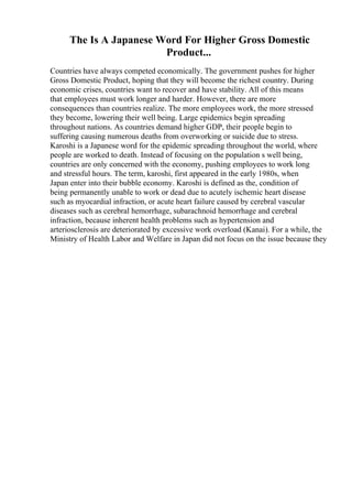 The Is A Japanese Word For Higher Gross Domestic
Product...
Countries have always competed economically. The government pushes for higher
Gross Domestic Product, hoping that they will become the richest country. During
economic crises, countries want to recover and have stability. All of this means
that employees must work longer and harder. However, there are more
consequences than countries realize. The more employees work, the more stressed
they become, lowering their well being. Large epidemics begin spreading
throughout nations. As countries demand higher GDP, their people begin to
suffering causing numerous deaths from overworking or suicide due to stress.
Karoshi is a Japanese word for the epidemic spreading throughout the world, where
people are worked to death. Instead of focusing on the population s well being,
countries are only concerned with the economy, pushing employees to work long
and stressful hours. The term, karoshi, first appeared in the early 1980s, when
Japan enter into their bubble economy. Karoshi is defined as the, condition of
being permanently unable to work or dead due to acutely ischemic heart disease
such as myocardial infraction, or acute heart failure caused by cerebral vascular
diseases such as cerebral hemorrhage, subarachnoid hemorrhage and cerebral
infraction, because inherent health problems such as hypertension and
arteriosclerosis are deteriorated by excessive work overload (Kanai). For a while, the
Ministry of Health Labor and Welfare in Japan did not focus on the issue because they
 