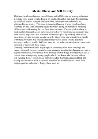 Mental Illness And Self Identity
This issue is relevant because mental illness and self identity are starting to become
a popular topic in our society. People are starting to realize that even though it may
be a difficult subject to speak and learn about, it is important and should be
addressed in our society. This issue is important because it helps people embrace
who they are and learn about the issues instead of hating on themselves for being
different and not knowing the real facts about the issue. If we do not learn how to
treat mental illnessand accept ourselves, we will never move forward in society and
learn how to help others and ourselves with these topics. By learning more about
these topics we can help our society grow, by discovering new ways to help people
with these problems. We could decrease major issues in our society like mass
shootings, and teen suicide. With this topic we can make our society more aware and
inclusive of those with these issues.
Currently, mental health is a major topic in our society with mass shootings and
major crises with our government because everyone says that the shooters were not in
a good mental state, which made them do these terrible things. Self identity is also a
current issue among many young people who do not know who they are and are
still figuring it out. Teens who are not yet proud of their individualism blend into
society and become a brick in the wall instead of an individual who values their
unique qualities and culture. Today, these ideas are
 