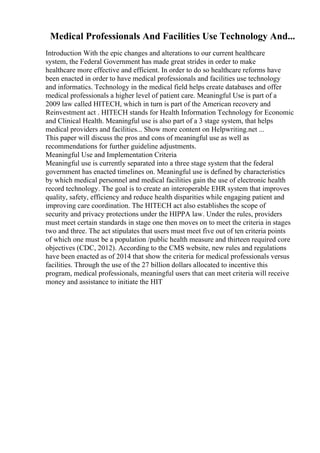 Medical Professionals And Facilities Use Technology And...
Introduction With the epic changes and alterations to our current healthcare
system, the Federal Government has made great strides in order to make
healthcare more effective and efficient. In order to do so healthcare reforms have
been enacted in order to have medical professionals and facilities use technology
and informatics. Technology in the medical field helps create databases and offer
medical professionals a higher level of patient care. Meaningful Use is part of a
2009 law called HITECH, which in turn is part of the American recovery and
Reinvestment act . HITECH stands for Health Information Technology for Economic
and Clinical Health. Meaningful use is also part of a 3 stage system, that helps
medical providers and facilities... Show more content on Helpwriting.net ...
This paper will discuss the pros and cons of meaningful use as well as
recommendations for further guideline adjustments.
Meaningful Use and Implementation Criteria
Meaningful use is currently separated into a three stage system that the federal
government has enacted timelines on. Meaningful use is defined by characteristics
by which medical personnel and medical facilities gain the use of electronic health
record technology. The goal is to create an interoperable EHR system that improves
quality, safety, efficiency and reduce health disparities while engaging patient and
improving care coordination. The HITECH act also establishes the scope of
security and privacy protections under the HIPPA law. Under the rules, providers
must meet certain standards in stage one then moves on to meet the criteria in stages
two and three. The act stipulates that users must meet five out of ten criteria points
of which one must be a population /public health measure and thirteen required core
objectives (CDC, 2012). According to the CMS website, new rules and regulations
have been enacted as of 2014 that show the criteria for medical professionals versus
facilities. Through the use of the 27 billion dollars allocated to incentive this
program, medical professionals, meaningful users that can meet criteria will receive
money and assistance to initiate the HIT
 