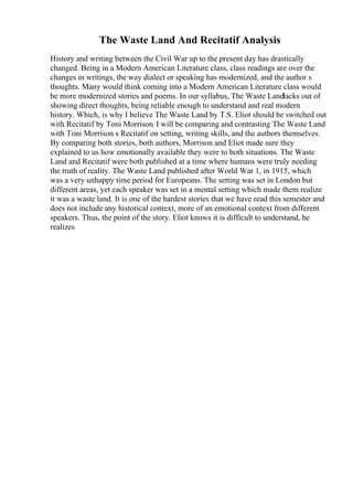 The Waste Land And Recitatif Analysis
History and writing between the Civil War up to the present day has drastically
changed. Being in a Modern American Literature class, class readings are over the
changes in writings, the way dialect or speaking has modernized, and the author s
thoughts. Many would think coming into a Modern American Literature class would
be more modernized stories and poems. In our syllabus, The Waste Landlacks out of
showing direct thoughts, being reliable enough to understand and real modern
history. Which, is why I believe The Waste Land by T.S. Eliot should be switched out
with Recitatif by Toni Morrison. I will be comparing and contrasting The Waste Land
with Toni Morrison s Recitatif on setting, writing skills, and the authors themselves.
By comparing both stories, both authors, Morrison and Eliot made sure they
explained to us how emotionally available they were to both situations. The Waste
Land and Recitatif were both published at a time where humans were truly needing
the truth of reality. The Waste Land published after World War 1, in 1915, which
was a very unhappy time period for Europeans. The setting was set in London but
different areas, yet each speaker was set in a mental setting which made them realize
it was a waste land. It is one of the hardest stories that we have read this semester and
does not include any historical context, more of an emotional context from different
speakers. Thus, the point of the story. Eliot knows it is difficult to understand, he
realizes
 