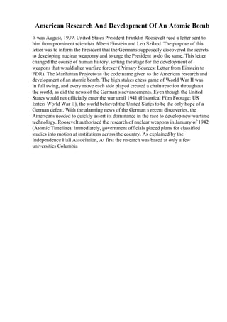 American Research And Development Of An Atomic Bomb
It was August, 1939. United States President Franklin Roosevelt read a letter sent to
him from prominent scientists Albert Einstein and Leo Szilard. The purpose of this
letter was to inform the President that the Germans supposedly discovered the secrets
to developing nuclear weaponry and to urge the President to do the same. This letter
changed the course of human history, setting the stage for the development of
weapons that would alter warfare forever (Primary Sources: Letter from Einstein to
FDR). The Manhattan Projectwas the code name given to the American research and
development of an atomic bomb. The high stakes chess game of World War II was
in full swing, and every move each side played created a chain reaction throughout
the world, as did the news of the German s advancements. Even though the United
States would not officially enter the war until 1941 (Historical Film Footage: US
Enters World War II), the world believed the United States to be the only hope of a
German defeat. With the alarming news of the German s recent discoveries, the
Americans needed to quickly assert its dominance in the race to develop new wartime
technology. Roosevelt authorized the research of nuclear weapons in January of 1942
(Atomic Timeline). Immediately, government officials placed plans for classified
studies into motion at institutions across the country. As explained by the
Independence Hall Association, At first the research was based at only a few
universities Columbia
 