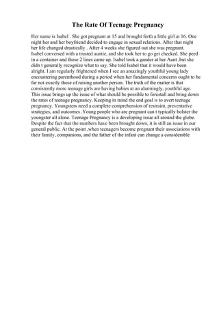 The Rate Of Teenage Pregnancy
Her name is Isabel . She got pregnant at 15 and brought forth a little girl at 16. One
night her and her boyfriend decided to engage in sexual relations. After that night
her life changed drastically . After 4 weeks she figured out she was pregnant.
Isabel conversed with a trusted auntie, and she took her to go get checked. She peed
in a container and those 2 lines came up. Isabel took a gander at her Aunt ,but she
didn t generally recognize what to say. She told Isabel that it would have been
alright. I am regularly frightened when I see an amazingly youthful young lady
encountering parenthood during a period when her fundamental concerns ought to be
far not exactly those of raising another person. The truth of the matter is that
consistently more teenage girls are having babies at an alarmingly, youthful age.
This issue brings up the issue of what should be possible to forestall and bring down
the rates of teenage pregnancy. Keeping in mind the end goal is to avert teenage
pregnancy. Youngsters need a complete comprehension of restraint, preventative
strategies, and outcomes .Young people who are pregnant can t typically bolster the
youngster all alone. Teenage Pregnancy is a developing issue all around the globe.
Despite the fact that the numbers have been brought down, it is still an issue in our
general public. At the point ,when teenagers become pregnant their associations with
their family, companions, and the father of the infant can change a considerable
 