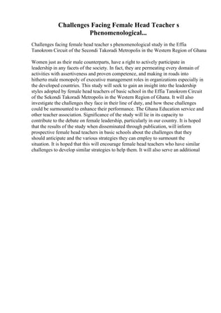 Challenges Facing Female Head Teacher s
Phenomenological...
Challenges facing female head teacher s phenomenological study in the Effia
Tanokrom Circuit of the Secondi Takoradi Metropolis in the Western Region of Ghana
Women just as their male counterparts, have a right to actively participate in
leadership in any facets of the society. In fact, they are permeating every domain of
activities with assertiveness and proven competence, and making in roads into
hitherto male monopoly of executive management roles in organizations especially in
the developed countries. This study will seek to gain an insight into the leadership
styles adopted by female head teachers of basic school in the Effia Tanokrom Circuit
of the Sekondi Takoradi Metropolis in the Western Region of Ghana. It will also
investigate the challenges they face in their line of duty, and how these challenges
could be surmounted to enhance their performance. The Ghana Education service and
other teacher association. Significance of the study will lie in its capacity to
contribute to the debate on female leadership, particularly in our country. It is hoped
that the results of the study when disseminated through publication, will inform
prospective female head teachers in basic schools about the challenges that they
should anticipate and the various strategies they can employ to surmount the
situation. It is hoped that this will encourage female head teachers who have similar
challenges to develop similar strategies to help them. It will also serve an additional
 
