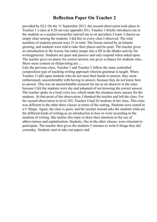 Reflection Paper On Teacher 2
provided by ELI. On the 11 September 2013, the second observation took place in
Teacher 1 s class at 8:20 am (see appendix D1). Teacher 1 briefly introduces me to
the students as a teacher/researcher and tell me to sit anywhere I want. I choose an
empty chair among the students. I did this in every class I observed. The total
numbers of students present were 21 in total. The lesson started by an Islamic
greeting, and students were told to take their places and be quiet. The teacher gives
no introduction to the lesson, but rather jumps into a fill in the blanks activity for
writingpractice. Students are quiet and passive and only respond when asked upon.
The teacher gives no praise for correct answer, nor gives a chance for students who...
Show more content on Helpwriting.net ...
Like the previous class, Teacher 1 and Teacher 2 follow the same controlled
composition type of teaching writing approach wherein grammar is taught. When
Teacher 2 calls upon students who do not raise their hands to answer, they seem
embarrassed, uncomfortable with having to answer, because they do not know how
to answer. This was an uncomfortable moment for me as an observer in the class
because I felt the students were shy and ashamed of not knowing the correct answer.
The teacher spoke in a loud voice too, which made the situation more uneasy for the
students. At that point of the observation, I thanked the teacher and left the class. For
the second observation in level 102, Teacher 4 had 26 students in her class. This class
was different to the other three classes in terms of the seating. Students were seated in
a U Shape. Again, the class is quiet, and the teacher instead asks the students what are
the different kinds of writing as an introduction to how to write according to the
medium of writing. She tackles this topic to draw their attention to the use of
abbreviations and capitalization. Students, like in the other classes, were reluctant to
participate. The teacher then gives the students 5 minutes to write 6 things they did
yesterday. Students start to take out papers and
 