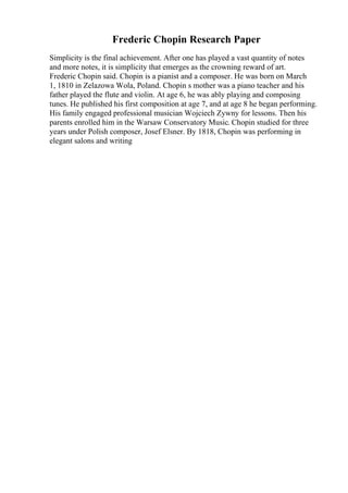 Frederic Chopin Research Paper
Simplicity is the final achievement. After one has played a vast quantity of notes
and more notes, it is simplicity that emerges as the crowning reward of art.
Frederic Chopin said. Chopin is a pianist and a composer. He was born on March
1, 1810 in Zelazowa Wola, Poland. Chopin s mother was a piano teacher and his
father played the flute and violin. At age 6, he was ably playing and composing
tunes. He published his first composition at age 7, and at age 8 he began performing.
His family engaged professional musician Wojciech Zywny for lessons. Then his
parents enrolled him in the Warsaw Conservatory Music. Chopin studied for three
years under Polish composer, Josef Elsner. By 1818, Chopin was performing in
elegant salons and writing
 