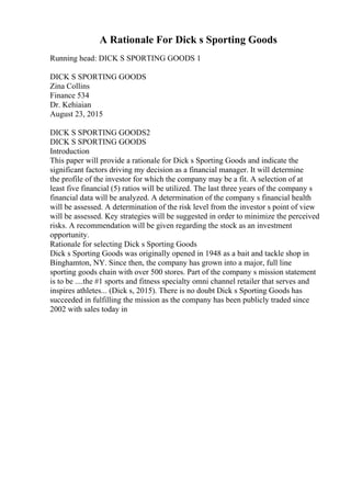 A Rationale For Dick s Sporting Goods
Running head: DICK S SPORTING GOODS 1
DICK S SPORTING GOODS
Zina Collins
Finance 534
Dr. Kehiaian
August 23, 2015
DICK S SPORTING GOODS2
DICK S SPORTING GOODS
Introduction
This paper will provide a rationale for Dick s Sporting Goods and indicate the
significant factors driving my decision as a financial manager. It will determine
the profile of the investor for which the company may be a fit. A selection of at
least five financial (5) ratios will be utilized. The last three years of the company s
financial data will be analyzed. A determination of the company s financial health
will be assessed. A determination of the risk level from the investor s point of view
will be assessed. Key strategies will be suggested in order to minimize the perceived
risks. A recommendation will be given regarding the stock as an investment
opportunity.
Rationale for selecting Dick s Sporting Goods
Dick s Sporting Goods was originally opened in 1948 as a bait and tackle shop in
Binghamton, NY. Since then, the company has grown into a major, full line
sporting goods chain with over 500 stores. Part of the company s mission statement
is to be ....the #1 sports and fitness specialty omni channel retailer that serves and
inspires athletes... (Dick s, 2015). There is no doubt Dick s Sporting Goods has
succeeded in fulfilling the mission as the company has been publicly traded since
2002 with sales today in
 