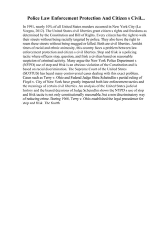 Police Law Enforcement Protection And Citizen s Civil...
In 1991, nearly 10% of all United States murders occurred in New York City (La
Vorgna, 2012). The United States civil liberties grant citizen s rights and freedoms as
determined by the Constitution and Bill of Rights. Every citizen has the right to walk
their streets without being racially targeted by police. They also have the right to
roam these streets without being mugged or killed. Both are civil liberties. Amidst
times of racial and ethnic animosity, this country faces a problem between law
enforcement protection and citizen s civil liberties. Stop and frisk is a policing
tactic where officers stop, question, and frisk a civilian based on reasonable
suspicion of criminal activity. Many argue the New York Police Department s
(NYPD) use of stop and frisk is an obvious violation of the Constitution and is
based on racial discrimination. The Supreme Court of the United States
(SCOTUS) has heard many controversial cases dealing with this exact problem.
Cases such as Terry v. Ohio and Federal Judge Shira Scheindlin s partial ruling of
Floyd v. City of New York have greatly impacted both law enforcement tactics and
the meanings of certain civil liberties. An analysis of the United States judicial
history and the biased decisions of Judge Scheindlin shows the NYPD s use of stop
and frisk tactic is not only constitutionally reasonable, but a non discriminatory way
of reducing crime. During 1968, Terry v. Ohio established the legal precedence for
stop and frisk. The fourth
 