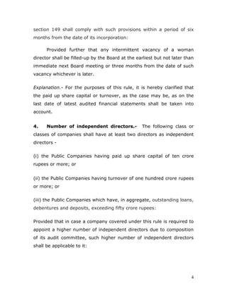 4
section 149 shall comply with such provisions within a period of six
months from the date of its incorporation:
Provided further that any intermittent vacancy of a woman
director shall be filled-up by the Board at the earliest but not later than
immediate next Board meeting or three months from the date of such
vacancy whichever is later.
Explanation.- For the purposes of this rule, it is hereby clarified that
the paid up share capital or turnover, as the case may be, as on the
last date of latest audited financial statements shall be taken into
account.
4. Number of independent directors.- The following class or
classes of companies shall have at least two directors as independent
directors -
(i) the Public Companies having paid up share capital of ten crore
rupees or more; or
(ii) the Public Companies having turnover of one hundred crore rupees
or more; or
(iii) the Public Companies which have, in aggregate, outstanding loans,
debentures and deposits, exceeding fifty crore rupees:
Provided that in case a company covered under this rule is required to
appoint a higher number of independent directors due to composition
of its audit committee, such higher number of independent directors
shall be applicable to it:
 