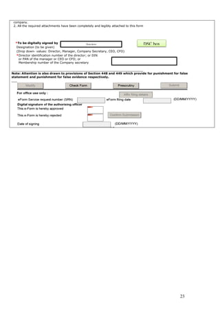 23
company.
2. All the required attachments have been completely and legibly attached to this form
*To be digitally signed by
Designation (to be given)
(Drop down- values: Director, Manager, Company Secretary, CEO, CFO)
*Director identification number of the director; or DIN
or PAN of the manager or CEO or CFO; or
Membership number of the Company secretary
______________________________________________________________________
Note: Attention is also drawn to provisions of Section 448 and 449 which provide for punishment for false
statement and punishment for false evidence respectively.
___
Drop down DSC box
 