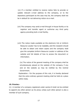 17
(vi) If a member entitled to receive notice fails to provide or
update relevant e-mail address to the company, or to the
depository participant as the case may be, the company shall not
be in default for not delivering notice via e-mail.
(vii) The company may send e-mail through in-house facility or its
registrar and transfer agent or authorise any third party
agency providing bulk e-mail facility.
(viii) The notice made available on the electronic link or Uniform
Resource Locator has to be readable, and the recipient should
be able to obtain and retain copies and the company shall
give the complete Uniform Resource Locator or address of the
website and full details of how to access the document or
information.
(ix) The notice of the general meeting of the company shall be
simultaneously placed on the website of the company if any
and on the website as may be notified by the Central
Government.
Explanation.- For the purpose of this rule, it is hereby declared
that the extra ordinary general meeting shall be held at a place
within India.
19. Proxies.-
(1) A member of a company registered under section 8 shall not be entitled
to appoint any other person as his proxy unless such other person is also a
member of such company.
 