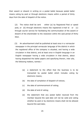 25
their assent or dissent in writing on a postal ballot because postal ballot
means voting by post or through electronic means within a period of thirty
days from the date of dispatch of the notice.
(2) The notice shall be sent either (a) by Registered Post or speed
post, or (b) through electronic means like registered e-mail id or (c)
through courier service for facilitating the communication of the assent or
dissent of the shareholder to the resolution within the said period of thirty
days.
(3) An advertisement shall be published at least once in a vernacular
newspaper in the principal vernacular language of the district in which
the registered office of the company is situated, and having a wide
circulation in that district, and at least once in English language in an
English newspaper having a wide circulation in that district, about
having dispatched the ballot papers and specifying therein, inter alia,
the following matters, namely:-
(a) a statement to the effect that the business is to be
transacted by postal ballot which includes voting by
electronic means;
(b) the date of completion of dispatch of notices;
(c) the date of commencement of voting;
(d) the date of end of voting;
(e) the statement that any postal ballot received from the
member beyond the said date will not be valid and voting
whether by post or by electronic means shall not be allowed
beyond the said date;
 