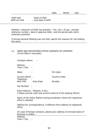 58
Date Month Year
AGM held -Date of AGM
AGM not held - Due date of AGM
Whether extension of AGM was granted – Yes / No. ( If yes, provide
reference number , date of approval letter and the period upto which
extension granted)
If Annual General Meeting was not held, specify the reasons for not holding
the same.
vi) NAME AND REGISTERED OFFICE ADDRESS OF COMPANY:
(To be filled in manually)
Company Name :
Address
Town / City :
State : Pin Code:
Country Name : Country Code:
Telephone :
With STD Area Code Number
Fax Number :
Email Address : Website, if any:
[ Please provide valid and current email-id of the dealing officer]
Name of the Police Station having jurisdiction where the registered
office is situated
Address for correspondence, if different from address of registered
office:
(In case of foreign company, please give address of principal place of
business in India) :
Address
Town / City :
 