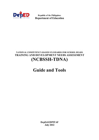 Republic of the Philippines
Department of Education
NATIONAL COMPETENCY-BASED STANDARDS FOR SCHOOL HEADS
TRAINING AND DEVELOPMENT NEEDS ASSESSMENT
(NCBSSH-TDNA)
Guide and Tools
DepEd-EDPITAF
July 2012
 