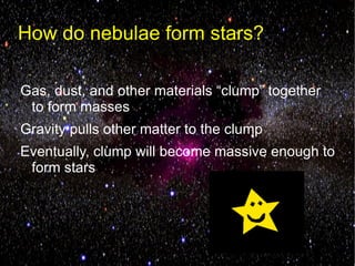 How do nebulae form stars?

Gas, dust, and other materials “clump” together
 to form masses
Gravity pulls other matter to the clump
Eventually, clump will become massive enough to
 form stars
 