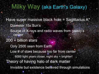 Milky Way (aka Earth's Galaxy)
Have super massive black hole = Sagittarius A*
  Diameter 15x Sun’s
  Source of X-rays and radio waves from galaxy’s
   center
200 + billion stars
  Only 2500 seen from Earth
  Low # of stars because too far from center
     6000 light years closer, night sky = brighter!
Theory of having halo of dark matter
  Invisible but existence believed through simulations
 